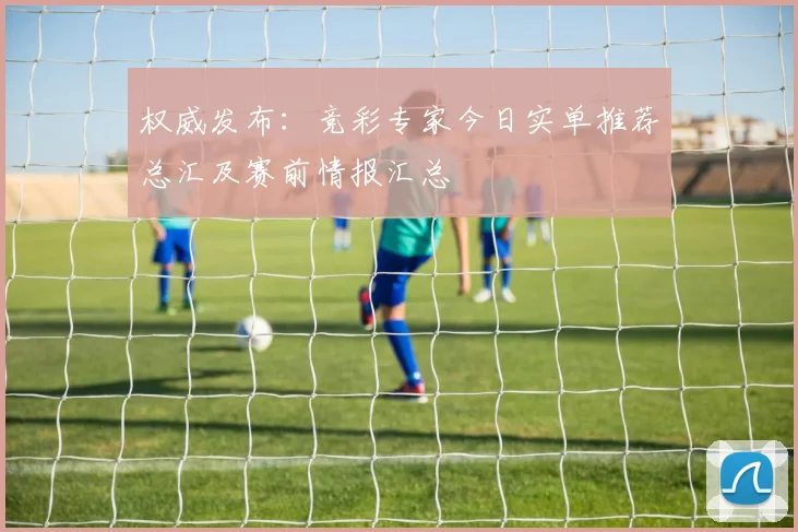 权威发布:竞彩专家今日实单推荐总汇及赛前情报汇总