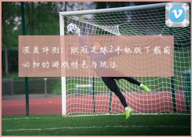 深度评测:欧冠足球2手机版下载前必知的游戏特色与玩法