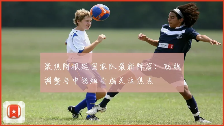 聚焦阿根廷国家队最新阵容:防线调整与中场组合成关注焦点