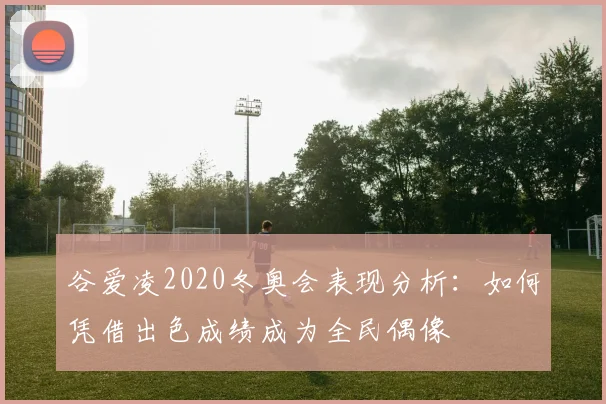 谷爱凌2020冬奥会表现分析:如何凭借出色成绩成为全民偶像